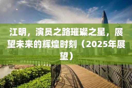 江明，演員之路璀璨之星，展望未來的輝煌時(shí)刻（2025年展望）