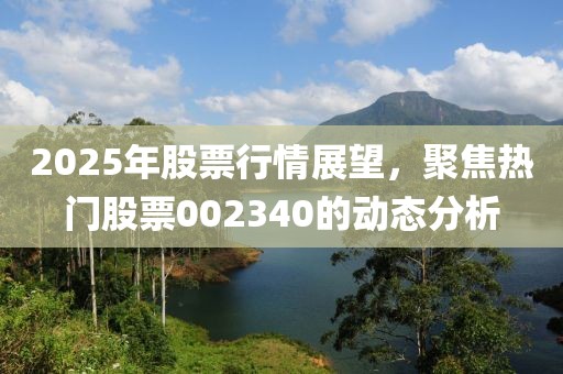 2025年股票行情展望，聚焦熱門股票002340的動態(tài)分析