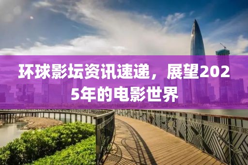 環(huán)球影壇資訊速遞，展望2025年的電影世界