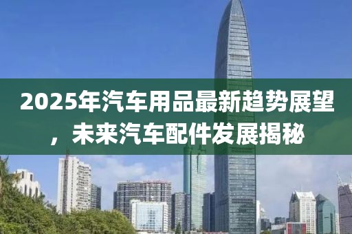 2025年汽車用品最新趨勢展望，未來汽車配件發(fā)展揭秘