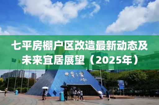 七平房棚戶區(qū)改造最新動態(tài)及未來宜居展望（2025年）