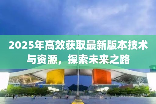2025年高效獲取最新版本技術(shù)與資源，探索未來之路