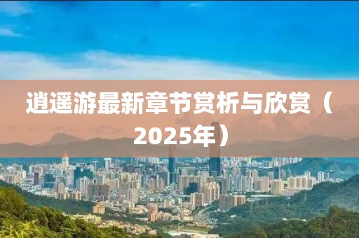 逍遙游最新章節(jié)賞析與欣賞（2025年）