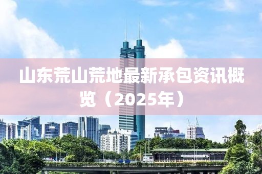 山東荒山荒地最新承包資訊概覽（2025年）