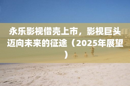 永樂影視借殼上市，影視巨頭邁向未來的征途（2025年展望）