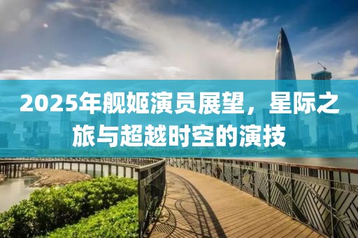 2025年艦姬演員展望，星際之旅與超越時空的演技