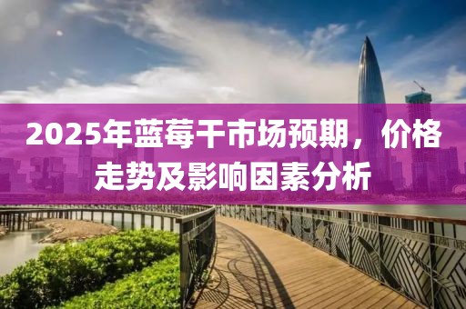 2025年藍(lán)莓干市場(chǎng)預(yù)期，價(jià)格走勢(shì)及影響因素分析
