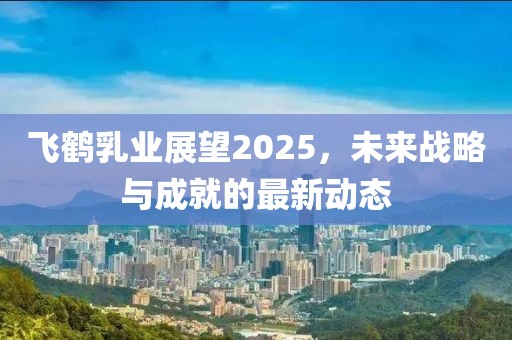 飛鶴乳業(yè)展望2025，未來戰(zhàn)略與成就的最新動態(tài)