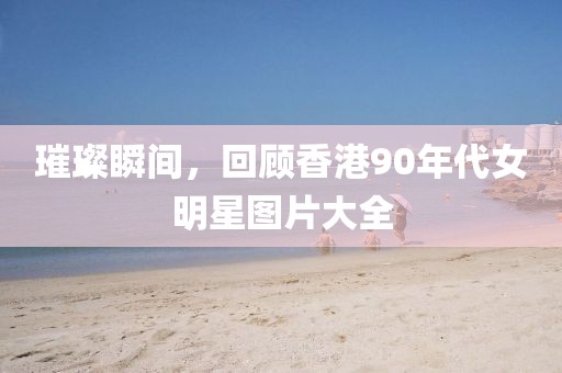 璀璨瞬間，回顧香港90年代女明星圖片大全