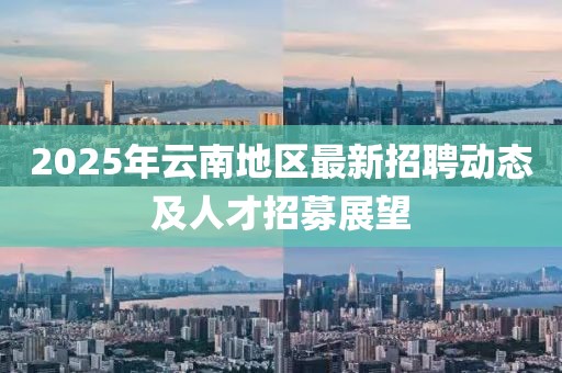 2025年云南地區(qū)最新招聘動(dòng)態(tài)及人才招募展望