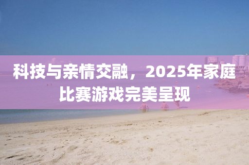 科技與親情交融，2025年家庭比賽游戲完美呈現(xiàn)