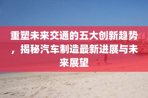 重塑未來交通的五大創(chuàng)新趨勢，揭秘汽車制造最新進(jìn)展與未來展望