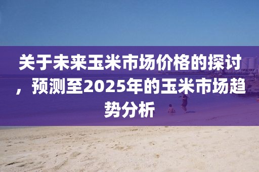關(guān)于未來玉米市場價格的探討，預(yù)測至2025年的玉米市場趨勢分析