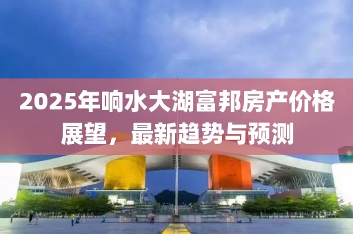2025年響水大湖富邦房產(chǎn)價格展望，最新趨勢與預(yù)測
