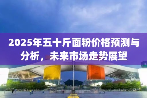 2025年五十斤面粉價(jià)格預(yù)測與分析，未來市場走勢展望