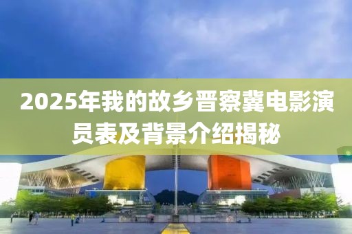 2025年我的故鄉(xiāng)晉察冀電影演員表及背景介紹揭秘