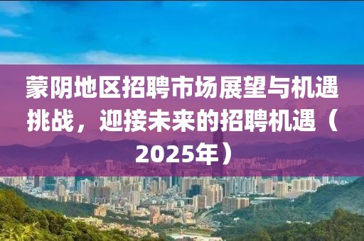 蒙陰地區(qū)招聘市場(chǎng)展望與機(jī)遇挑戰(zhàn)，迎接未來(lái)的招聘機(jī)遇（2025年）