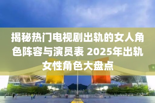 揭秘?zé)衢T電視劇出軌的女人角色陣容與演員表 2025年出軌女性角色大盤點(diǎn)
