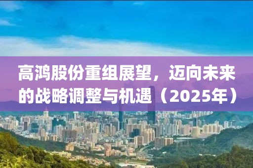 高鴻股份重組展望，邁向未來的戰(zhàn)略調(diào)整與機遇（2025年）