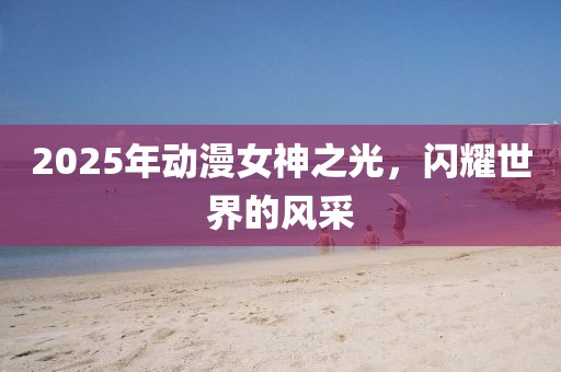 2025年動漫女神之光，閃耀世界的風采