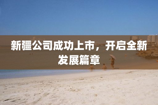 新疆公司成功上市，開啟全新發(fā)展篇章