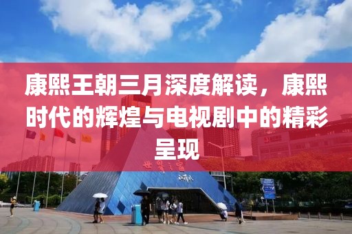康熙王朝三月深度解讀，康熙時(shí)代的輝煌與電視劇中的精彩呈現(xiàn)