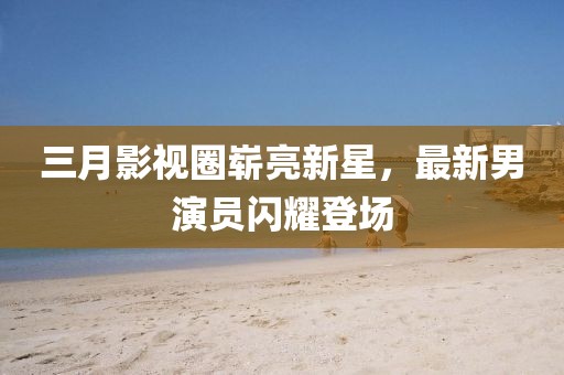 三月影視圈嶄亮新星，最新男演員閃耀登場(chǎng)