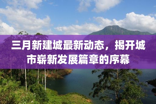 三月新建城最新動態(tài)，揭開城市嶄新發(fā)展篇章的序幕