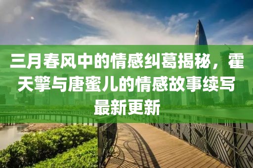 三月春風(fēng)中的情感糾葛揭秘，霍天擎與唐蜜兒的情感故事續(xù)寫最新更新