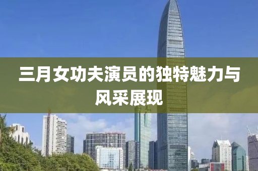 三月女功夫演員的獨(dú)特魅力與風(fēng)采展現(xiàn)