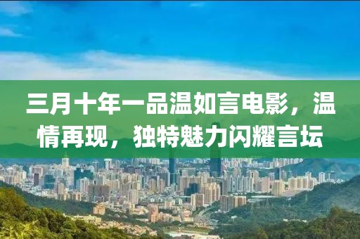 三月十年一品溫如言電影，溫情再現(xiàn)，獨(dú)特魅力閃耀言壇