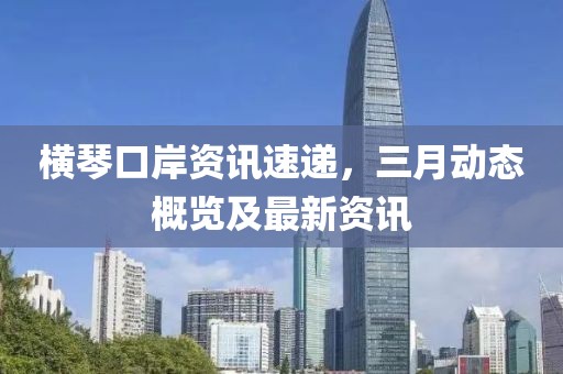 橫琴口岸資訊速遞，三月動(dòng)態(tài)概覽及最新資訊