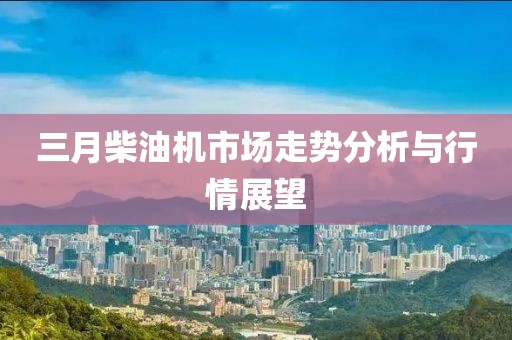 三月柴油機市場走勢分析與行情展望