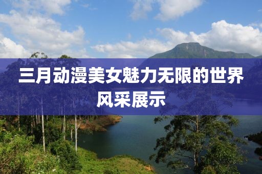 三月動(dòng)漫美女魅力無(wú)限的世界風(fēng)采展示