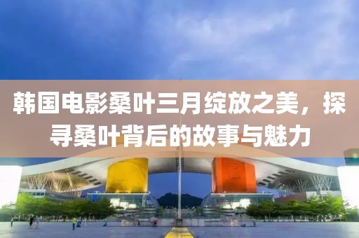 韓國(guó)電影桑葉三月綻放之美，探尋桑葉背后的故事與魅力