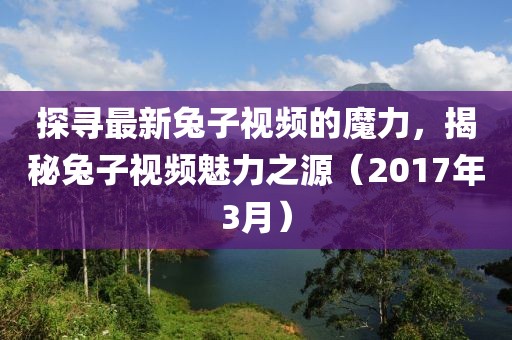 探尋最新兔子視頻的魔力，揭秘兔子視頻魅力之源（2017年3月）