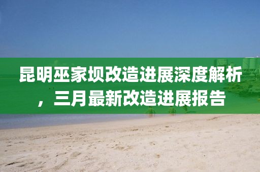 昆明巫家壩改造進展深度解析，三月最新改造進展報告