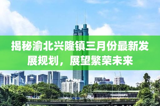 揭秘渝北興隆鎮(zhèn)三月份最新發(fā)展規(guī)劃，展望繁榮未來