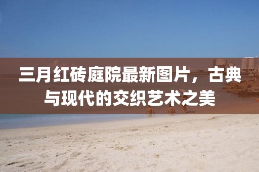 三月紅磚庭院最新圖片，古典與現(xiàn)代的交織藝術(shù)之美