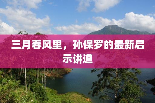 三月春風(fēng)里，孫保羅的最新啟示講道