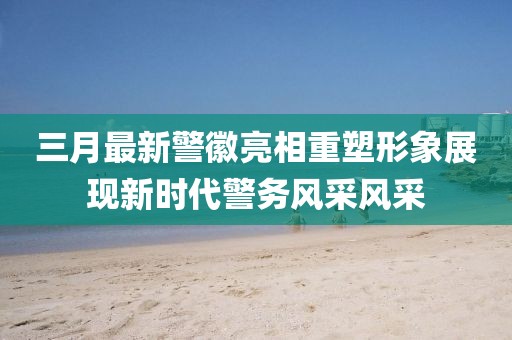 三月最新警徽亮相重塑形象展現(xiàn)新時(shí)代警務(wù)風(fēng)采風(fēng)采
