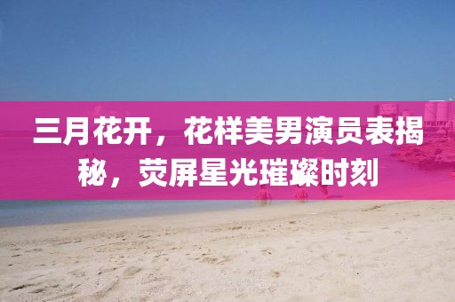 三月花開，花樣美男演員表揭秘，熒屏星光璀璨時(shí)刻