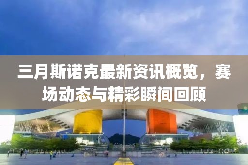 三月斯諾克最新資訊概覽，賽場動態(tài)與精彩瞬間回顧