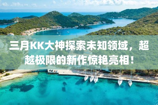 三月KK大神探索未知領域，超越極限的新作驚艷亮相！