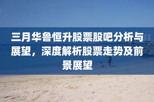 三月華魯恒升股票股吧分析與展望，深度解析股票走勢(shì)及前景展望