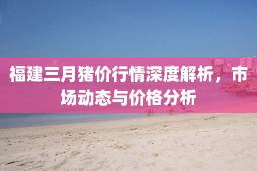 福建三月豬價(jià)行情深度解析，市場(chǎng)動(dòng)態(tài)與價(jià)格分析