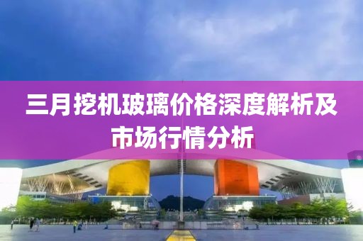 三月挖機(jī)玻璃價(jià)格深度解析及市場(chǎng)行情分析