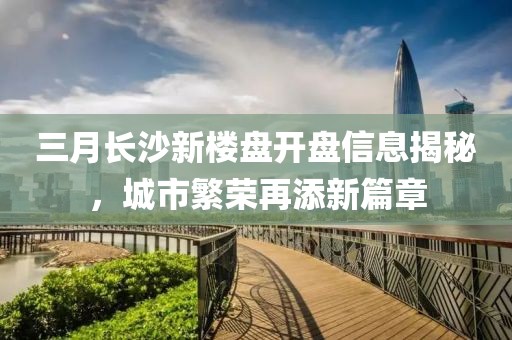 三月長(zhǎng)沙新樓盤(pán)開(kāi)盤(pán)信息揭秘，城市繁榮再添新篇章