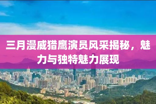 三月漫威獵鷹演員風(fēng)采揭秘，魅力與獨(dú)特魅力展現(xiàn)