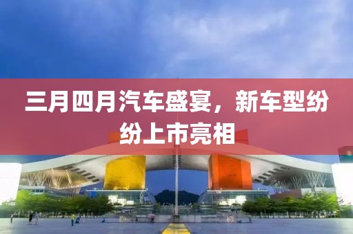 三月四月汽車盛宴，新車型紛紛上市亮相